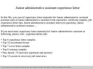Junior administrative assistant experience letter 
In this file, you can ref experience letter materials for Junior administrative assistant 
position such as Junior administrative assistant work experience certificate samples, job 
experience letter tips, Junior administrative assistant interview questions, Junior 
administrative assistant resumes… 
If you need more experience letter materials for Junior administrative assistant as 
following, please visit: experienceletter.info 
• Top 6 experience letter samples 
• Top 32 recruitment forms 
• Top 7 cover letter samples 
• Top 8 resumes samples 
• Free ebook: 75 interview questions and answers 
• Top 12 secrets to win every job interviews 
For top materials: top 6 experience letter samples, top 8 resumes samples, free ebook: 75 interview questions and answers 
Interview questions and answers – free download/ pdf and ppt file 
 