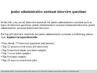 junior administrative assistant interview questions 
In this file, you can ref interview materials for junior administrative assistant such as 
types of interview questions, junior administrative assistant situational interview, junior 
administrative assistant behavioral interview… 
For top job interview materials for junior administrative assistant as following, please 
visit: topinterviewquestions.info 
• Free ebook: 75 interview questions and answers 
• Top 12 secrets to win every job interviews 
• Top 8 interview thank you letter samples 
• Top 7 cover letter samples 
• Top 8 resume samples 
• Top 15 ways to search new jobs 
Top materials: ebook: 75 interview questions with answers, top 7 cover letter samples, top 8 resume samples. Free pdf download 
 