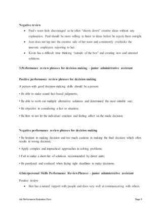 Job Performance Evaluation Form Page 9
Negative review
 Paul’s team feels discouraged as he often “shoots down” creative ideas without any
explanation. Paul should be more willing to listen to ideas before he rejects them outright.
 Jean does not tap into the creative side of her team and consistently overlooks the
innovate employees reporting to her.
 Kevin has a difficult time thinking “outside of the box” and creating new and untested
solutions.
3.Performance review phrases for decision making – junior administrative assistant
Positive performance review phrases for decision making
A person with good decision-making skills should be a person:
• Be able to make sound fact-based judgments;
• Be able to work out multiple alternative solutions and determined the most suitable one;
• Be objective in considering a fact or situation;
• Be firm to not let the individual emotion and feeling affect on the made decision;
Negative performance review phrases for decision making
• Be hesitant in making decision and too much cautious in making the final decision which often
results in wrong decision;
• Apply complex and impractical approaches in solving problems;
• Fail to make a short-list of solutions recommended by direct units;
• Be paralyzed and confused when facing tight deadlines to make decisions;
4.Interpersonal Skills Performance ReviewPhrases – junior administrative assistant
Positive review
 Ben has a natural rapport with people and does very well at communicating with others.
 