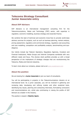 JOB D
    DESCRIPTIO
             ON                   Junior Associate – Telecoms Strategy Con
                                       r                      S          nsultant




         Telecoms Strat
                 s     tegy Consult
                                  tant
           nior As
         Jun     ssociat entr
                       te    ry

         Abo
           out SVP A
                   Advisors
                          s

         SVP      Advisors   is    an   internation
                                                  nal   manag
                                                            gement       consulting
                                                                         c            firm   for   the
             communica
         Telec       ations, Media and T
                                       Technology (TMT) s
                                                y       sector, wit
                                                                  th expertis
                                                                            se in
         regulation, econ
                        nomic modelling, busi
                                            iness strate
                                                       egy and cor
                                                                 rporate fina
                                                                            ance.


         We c
            combine th best of technical a
                     he                  and econom know-h
                                                  mic    how to prov
                                                                   vide world-
                                                                             -class
         advis
             sory services for proje
                                   ects, such as such as business planning, m
                                                       s                    market ana
                                                                                     alysis,
         pricin assessm
              ng      ment, regula
                                 atory and c
                                           commercial strategy, regulatory cost accounting
                                                    l
         and cost modelling, comp
                                petition and profitability analysis benchma
                                           d                      s,      arking and due-
              ence.
         dilige


         Our clients inc
                       clude top T
                                 Telecom O
                                         Operators, Regulatory Agencies, Investors and
                                                             y         ,         s
             ncial Institutions, Med Groups and Inter
         Finan                     dia    s         rnet Compa
                                                             anies world
                                                                       dwide with very
         different needs and focus This div
                       s         s.       verse client portfolio provides u with a broad
                                                     t                    us       b
         perspective of the implic
                                 cations of strategic changes tha are revolutionising the
                                                      c         at                  g
             coms, Medi and Internet indust
         Telec        ia                  tries.


         To le
             earn more a
                       about our c
                                 company, p
                                          please visit us at www
                                                               w.svpadvisors.com



         Abo
           out the p
                   position

         We a looking for a Junio Associa to join our team o consultan
            are                 or      ate       o        of        nts.


         You will be pa
                      articipating in projec
                                           cts in the Telecommunications industry at an
                                                                                  a
             rnational le
         inter          evel. As a junior ass
                                            sociate, you will be involved in gathering and
                                                       u                   n         g
         revie
             ewing data develop
                      a,      ping and refining models and other a
                                                m        d       analytical tools,
                                                                            t
         ident
             tifying key issues, pla
                                   anning and conducting interview formulat
                                                       g         ws,      ting conclusions
         and recommen
                    ndations et
                              tc, whilst a
                                         also contrib
                                                    buting in r
                                                              raising the profile of SVP
                                                                        e          f
             sors as a le
         Advis          eader in the industry.
                                   e

         The position is based in M
                                  Madrid, Spa
                                            ain.




                                  2011© SVP Advisors
                                                   s                        -1-
 
