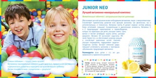 обеспечивает детский организм всеми необходимыми витаминами, макро- и микроэлементами.
способствует гармоничному развитию всех функций организма: как физических, так и
интеллектуальных, и психических. Витамины группы В делают нервную систему ребенка
более устойчивой, повышают познавательную и двигательную активность. Витамины с
и е предотвращают переутомление и перевозбуждение,
которые так характерны для детей, улучшают память. Цинк,
железо и магний активируют защиту клеток, усиливая
иммунитет. Витамин D3 восполняет недостаток уФ-
лучей. кроме того, он обеспечивает усвоение кальция
и способствует укреплению костей. комплекс
улучшает пищеварение, поддерживает сердечно-
сосудистую систему. Экстракт лимонной цедры
повышает устойчивость организма к простудным
заболеваниям, предупреждает авитаминоз.
Рекомендуется всем детям с 4-х лет для
правильного и гармоничного развития.
Состав: магния оксид, экстракт лимонной
цедры, витамин с, бета-каротин, витамин
е, железа фумарат, витамин РР, цинка оксид,
хрома хлорид, витамин В1, марганца карбонат,
витамин D3, витамин В6, витамин В2, витамин
В12, витамин В9, меди карбонат.
Лучший витаминно-минеральный комплекс
Жевательные таблетки с натуральным вкусом шоколада
самым любимым — только самое лучшее!
Витаминно-минеральные комплексы для здоровья, правильного умственного
и физического развития и хорошего настроения вашего ребенка.
Детям понравится вкус, а родителям — результат!
JJJUUUNIOR NEONIOR NEONIOR NEO
 