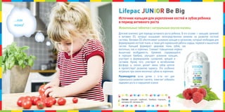 Детский комплекс для периода активного роста ребенка. В его основе — кальций, кремний
и витамин D3, которые оказывают непосредственное влияние на развитие костной
системы. Витамин D3 обеспечивает усвоение кальция в организме, который необходим для
формирования костной ткани, а также для нормальной работы сердца, нервной и мышечной
систем. кальций формирует здоровую ткань зубов, как
молочных, как и коренных. снимает повышенную нервно-
мышечную возбудимость. кремний, содержащийся
в порошке бамбука, улучшает усвоение кальция,
участвует в формировании сухожилий, хрящей и
суставов. кроме того, участвует в метаболизме
фосфора, а, значит, делает эмаль зубов крепче
и препятствует развитию кариеса. Это особенно
актуально при смене молочных зубов на коренные.
Рекомендуется всем детям с 6-ти лет для
нормального развития скелета, помогает избежать
задержек роста и нарушений осанки.
Состав: кальция карбонат, бамбука порошок,
витамин D3, витамин В1.
Источник кальция для укрепления костей и зубов ребенка
в период активного роста
Жевательные таблетки с натуральным вкусом малины
...как
мама!
LifepacLifepacLifepac JJJUUUNNNIIIOOORRR Be BigBe BigBe Big
 