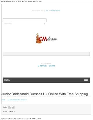 Junior Bridesmaid Dresses Uk Online With Free Shipping : Cmdress.co.uk
http://www.cmdress.co.uk/junior-bridesmaid-dresses[2015/2/26 14:49:10]
Junior Bridesmaid Dresses Uk Online With Free Shipping
HOME - JUNIOR BRIDESMAID DRESSES
Display:
   
Product Compare (0)
Welcome Visitor You Can Login Or Create An Account.
MENU
Shopping Cart
0 item(s) - £0.00
Currency: GBP
 
 