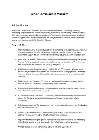 Junior Communities Manager
Job Specification
The Junior Communities Manager will implement AVG’s Online Community Strategy,
managing engagement and interactivity with our audience, and fostering community spirit.
This role coordinates with AVG’s internal Head of Community Management and Marketing
teams to support their respective missions, ensuring consistency in voice and cultivating a
strong community around the Global AVG brand.
Responsibilities
 Implement the online community strategy, coordinating with stakeholders across the
Company to ensure its effectiveness and providing superior quality of customer
service and support to our community with the help of various communication tools
 Work with the Product development team to ensure the community platform (for ex.
forums, Twitter, Facebook moderation tools) are kept up to date and functional, as
well as influence the roadmap by collating user feedback
 Working in conjunction with agencies and the Head of Community Management,
ensure compelling editorial content for our communities to engage with. Lead them
into contributing their own high quality submissions across the entire suite of tools
available.
 Moderate all User Generated Content according to the Moderation policy, liaising
with the Head of Community Management where required
 Manage communities located in social networking sites including Facebook, Twitter,
and other similar social media outposts
 Act as advocate of AVG’s brand’s community and as the advocate of the community
within the Company, engaging in dialogues and answering questions where
appropriate
 Following up on dissatisfaction amongst the community and ensuring key feedback is
passed internally to AVG.
 Monitor effective benchmarks for measuring the growth of the community, and
analyse, review, and report on effectiveness of new initiatives
 Regularly feed back insights gained from community monitoring into the Marketing
and Editorial teams, to help them evolve their strategies in a timely fashion
 Monitor trends in online community tools, trends and applications
 