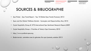 Présentation

Analyse stratégique
de l’existant

Enjeux

SOURCES & BIBLIOGRAPHIE
• Spa Finder - Spa Trend Report - Top 10 Global Spa Trends Forecast, 2012

• Spas and the Global Wellness Market - Synergies and Opportunities, May 2010
• Coyle Hospitality Group & WTS International Spa Sentiment Research Report,2009
• Coyle Hospitality Group – Priorities of Today’s Spa Consumers, 2010
• http://www.syndicat-spas.org
• Etude terrain : entretien avec la gérante d'un spa lyonnais, octobre 2013

Préconisations &
mise en œuvre

 