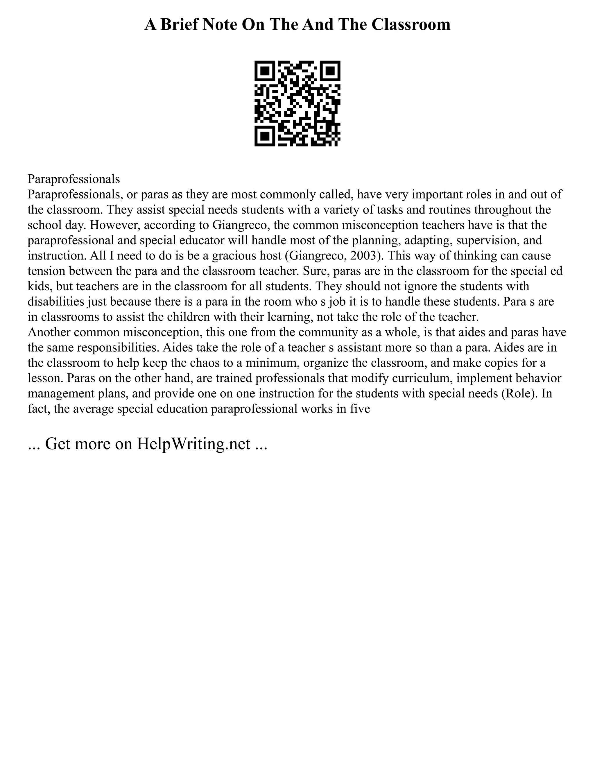 A Brief Note On The And The Classroom
Paraprofessionals
Paraprofessionals, or paras as they are most commonly called, have very important roles in and out of
the classroom. They assist special needs students with a variety of tasks and routines throughout the
school day. However, according to Giangreco, the common misconception teachers have is that the
paraprofessional and special educator will handle most of the planning, adapting, supervision, and
instruction. All I need to do is be a gracious host (Giangreco, 2003). This way of thinking can cause
tension between the para and the classroom teacher. Sure, paras are in the classroom for the special ed
kids, but teachers are in the classroom for all students. They should not ignore the students with
disabilities just because there is a para in the room who s job it is to handle these students. Para s are
in classrooms to assist the children with their learning, not take the role of the teacher.
Another common misconception, this one from the community as a whole, is that aides and paras have
the same responsibilities. Aides take the role of a teacher s assistant more so than a para. Aides are in
the classroom to help keep the chaos to a minimum, organize the classroom, and make copies for a
lesson. Paras on the other hand, are trained professionals that modify curriculum, implement behavior
management plans, and provide one on one instruction for the students with special needs (Role). In
fact, the average special education paraprofessional works in five
... Get more on HelpWriting.net ...
 