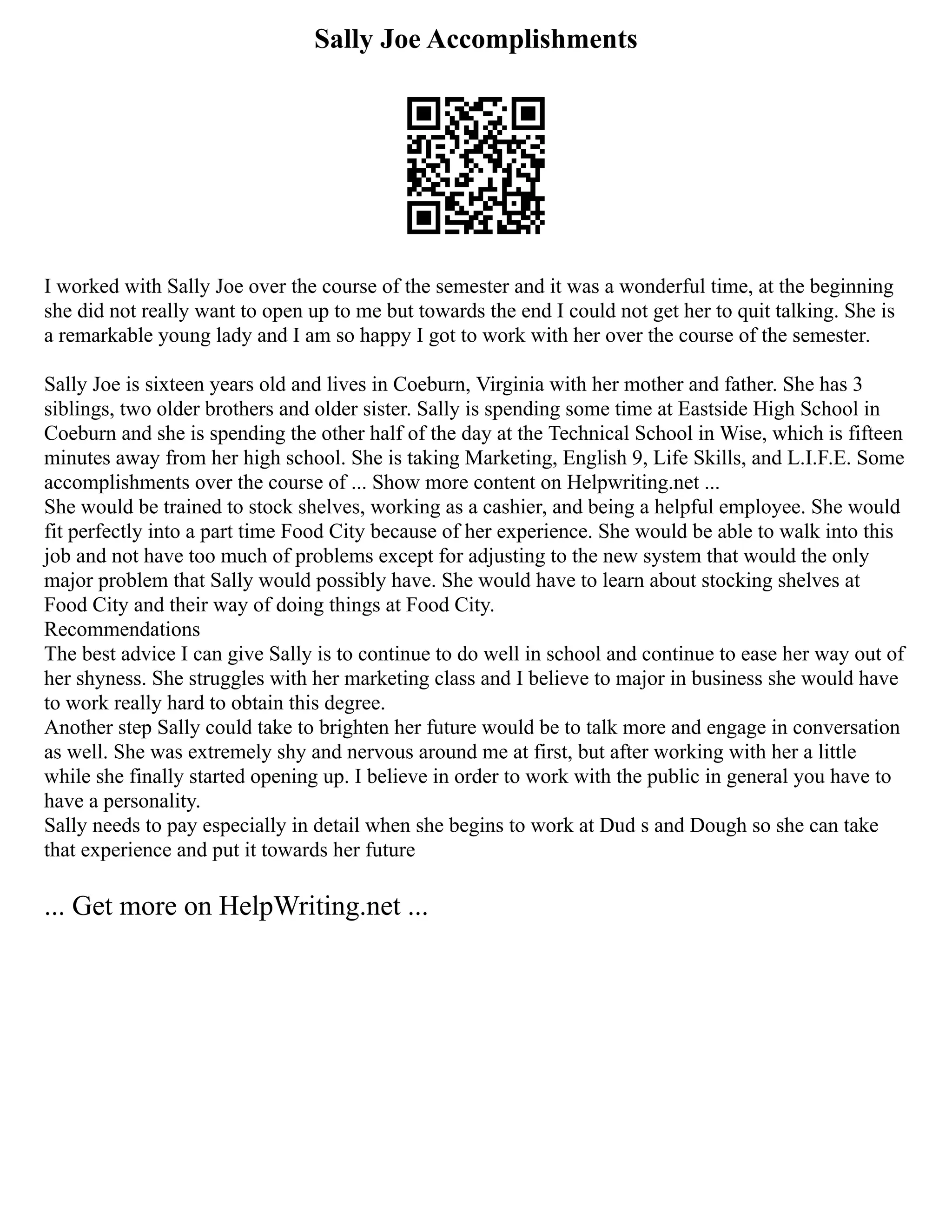 Sally Joe Accomplishments
I worked with Sally Joe over the course of the semester and it was a wonderful time, at the beginning
she did not really want to open up to me but towards the end I could not get her to quit talking. She is
a remarkable young lady and I am so happy I got to work with her over the course of the semester.
Sally Joe is sixteen years old and lives in Coeburn, Virginia with her mother and father. She has 3
siblings, two older brothers and older sister. Sally is spending some time at Eastside High School in
Coeburn and she is spending the other half of the day at the Technical School in Wise, which is fifteen
minutes away from her high school. She is taking Marketing, English 9, Life Skills, and L.I.F.E. Some
accomplishments over the course of ... Show more content on Helpwriting.net ...
She would be trained to stock shelves, working as a cashier, and being a helpful employee. She would
fit perfectly into a part time Food City because of her experience. She would be able to walk into this
job and not have too much of problems except for adjusting to the new system that would the only
major problem that Sally would possibly have. She would have to learn about stocking shelves at
Food City and their way of doing things at Food City.
Recommendations
The best advice I can give Sally is to continue to do well in school and continue to ease her way out of
her shyness. She struggles with her marketing class and I believe to major in business she would have
to work really hard to obtain this degree.
Another step Sally could take to brighten her future would be to talk more and engage in conversation
as well. She was extremely shy and nervous around me at first, but after working with her a little
while she finally started opening up. I believe in order to work with the public in general you have to
have a personality.
Sally needs to pay especially in detail when she begins to work at Dud s and Dough so she can take
that experience and put it towards her future
... Get more on HelpWriting.net ...
 