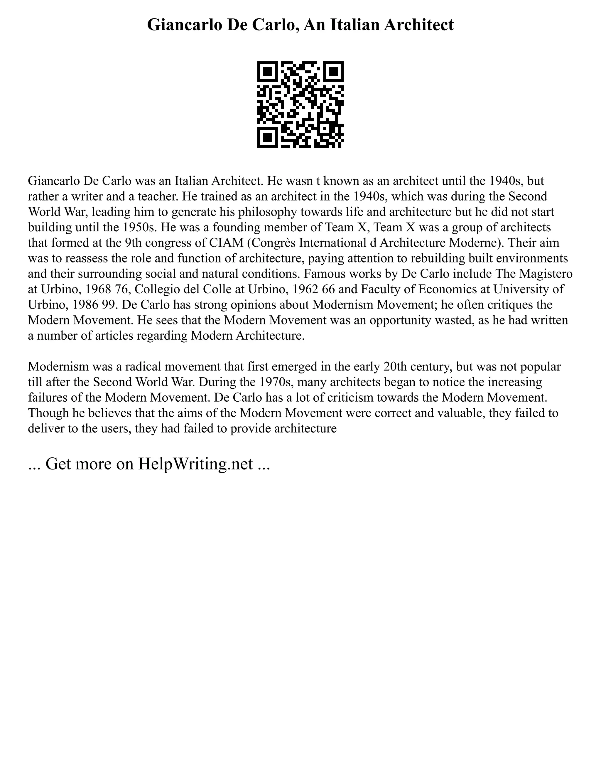 Giancarlo De Carlo, An Italian Architect
Giancarlo De Carlo was an Italian Architect. He wasn t known as an architect until the 1940s, but
rather a writer and a teacher. He trained as an architect in the 1940s, which was during the Second
World War, leading him to generate his philosophy towards life and architecture but he did not start
building until the 1950s. He was a founding member of Team X, Team X was a group of architects
that formed at the 9th congress of CIAM (Congrès International d Architecture Moderne). Their aim
was to reassess the role and function of architecture, paying attention to rebuilding built environments
and their surrounding social and natural conditions. Famous works by De Carlo include The Magistero
at Urbino, 1968 76, Collegio del Colle at Urbino, 1962 66 and Faculty of Economics at University of
Urbino, 1986 99. De Carlo has strong opinions about Modernism Movement; he often critiques the
Modern Movement. He sees that the Modern Movement was an opportunity wasted, as he had written
a number of articles regarding Modern Architecture.
Modernism was a radical movement that first emerged in the early 20th century, but was not popular
till after the Second World War. During the 1970s, many architects began to notice the increasing
failures of the Modern Movement. De Carlo has a lot of criticism towards the Modern Movement.
Though he believes that the aims of the Modern Movement were correct and valuable, they failed to
deliver to the users, they had failed to provide architecture
... Get more on HelpWriting.net ...
 