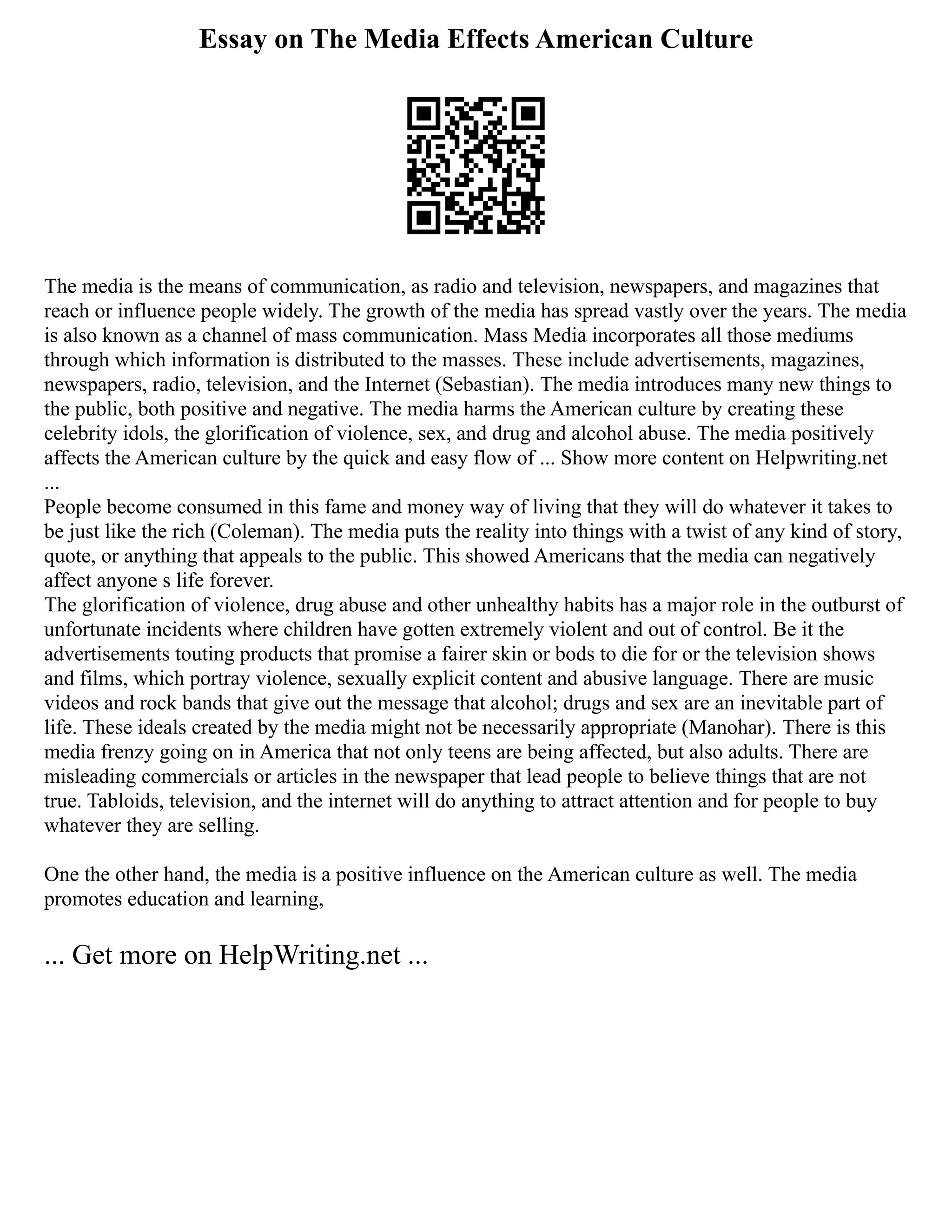 Essay on The Media Effects American Culture
The media is the means of communication, as radio and television, newspapers, and magazines that
reach or influence people widely. The growth of the media has spread vastly over the years. The media
is also known as a channel of mass communication. Mass Media incorporates all those mediums
through which information is distributed to the masses. These include advertisements, magazines,
newspapers, radio, television, and the Internet (Sebastian). The media introduces many new things to
the public, both positive and negative. The media harms the American culture by creating these
celebrity idols, the glorification of violence, sex, and drug and alcohol abuse. The media positively
affects the American culture by the quick and easy flow of ... Show more content on Helpwriting.net
...
People become consumed in this fame and money way of living that they will do whatever it takes to
be just like the rich (Coleman). The media puts the reality into things with a twist of any kind of story,
quote, or anything that appeals to the public. This showed Americans that the media can negatively
affect anyone s life forever.
The glorification of violence, drug abuse and other unhealthy habits has a major role in the outburst of
unfortunate incidents where children have gotten extremely violent and out of control. Be it the
advertisements touting products that promise a fairer skin or bods to die for or the television shows
and films, which portray violence, sexually explicit content and abusive language. There are music
videos and rock bands that give out the message that alcohol; drugs and sex are an inevitable part of
life. These ideals created by the media might not be necessarily appropriate (Manohar). There is this
media frenzy going on in America that not only teens are being affected, but also adults. There are
misleading commercials or articles in the newspaper that lead people to believe things that are not
true. Tabloids, television, and the internet will do anything to attract attention and for people to buy
whatever they are selling.
One the other hand, the media is a positive influence on the American culture as well. The media
promotes education and learning,
... Get more on HelpWriting.net ...
 