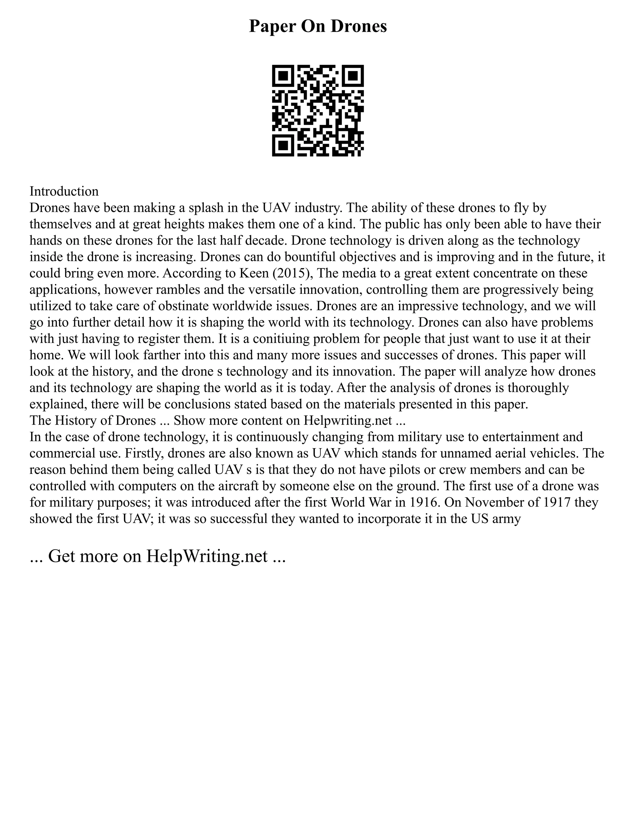 Paper On Drones
Introduction
Drones have been making a splash in the UAV industry. The ability of these drones to fly by
themselves and at great heights makes them one of a kind. The public has only been able to have their
hands on these drones for the last half decade. Drone technology is driven along as the technology
inside the drone is increasing. Drones can do bountiful objectives and is improving and in the future, it
could bring even more. According to Keen (2015), The media to a great extent concentrate on these
applications, however rambles and the versatile innovation, controlling them are progressively being
utilized to take care of obstinate worldwide issues. Drones are an impressive technology, and we will
go into further detail how it is shaping the world with its technology. Drones can also have problems
with just having to register them. It is a conitiuing problem for people that just want to use it at their
home. We will look farther into this and many more issues and successes of drones. This paper will
look at the history, and the drone s technology and its innovation. The paper will analyze how drones
and its technology are shaping the world as it is today. After the analysis of drones is thoroughly
explained, there will be conclusions stated based on the materials presented in this paper.
The History of Drones ... Show more content on Helpwriting.net ...
In the case of drone technology, it is continuously changing from military use to entertainment and
commercial use. Firstly, drones are also known as UAV which stands for unnamed aerial vehicles. The
reason behind them being called UAV s is that they do not have pilots or crew members and can be
controlled with computers on the aircraft by someone else on the ground. The first use of a drone was
for military purposes; it was introduced after the first World War in 1916. On November of 1917 they
showed the first UAV; it was so successful they wanted to incorporate it in the US army
... Get more on HelpWriting.net ...
 