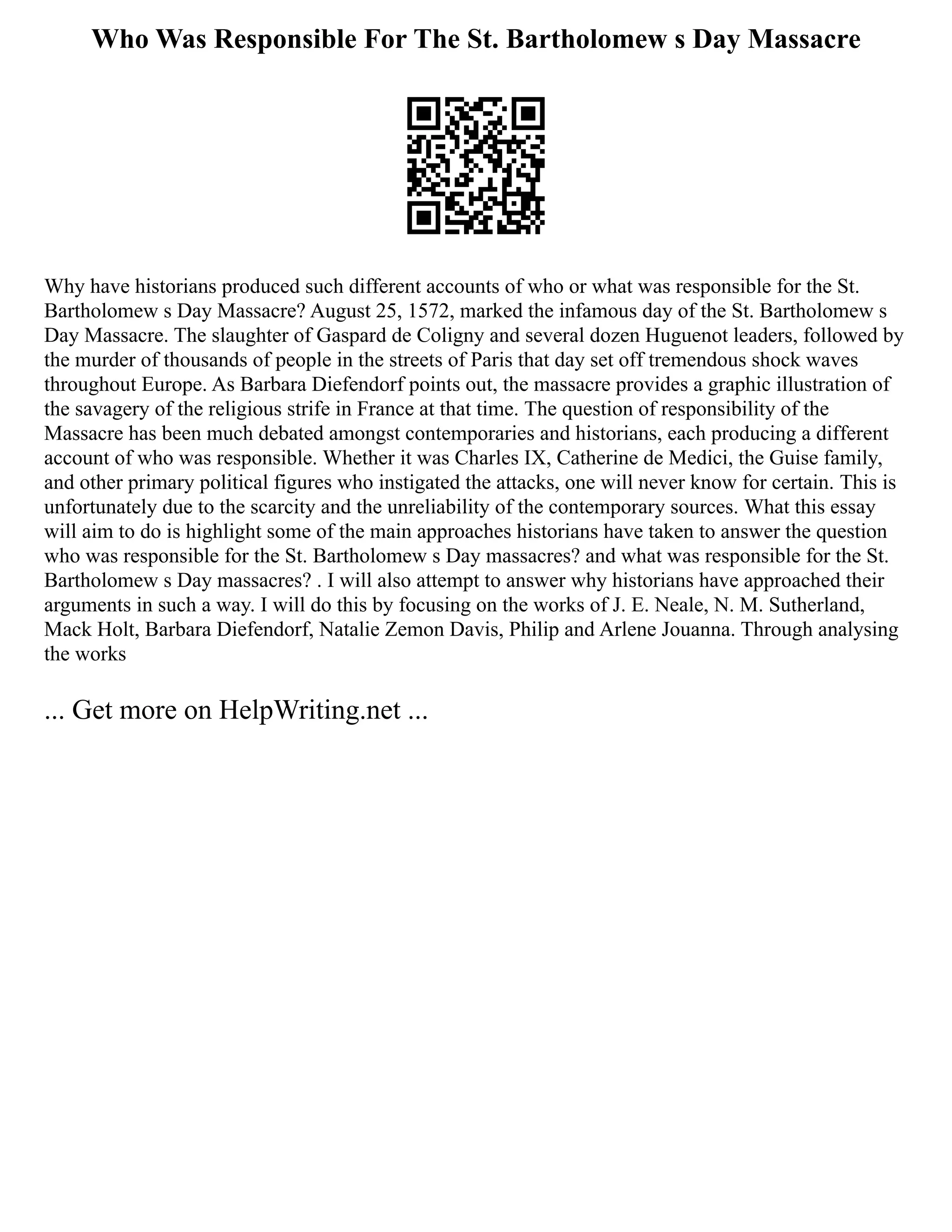 Who Was Responsible For The St. Bartholomew s Day Massacre
Why have historians produced such different accounts of who or what was responsible for the St.
Bartholomew s Day Massacre? August 25, 1572, marked the infamous day of the St. Bartholomew s
Day Massacre. The slaughter of Gaspard de Coligny and several dozen Huguenot leaders, followed by
the murder of thousands of people in the streets of Paris that day set off tremendous shock waves
throughout Europe. As Barbara Diefendorf points out, the massacre provides a graphic illustration of
the savagery of the religious strife in France at that time. The question of responsibility of the
Massacre has been much debated amongst contemporaries and historians, each producing a different
account of who was responsible. Whether it was Charles IX, Catherine de Medici, the Guise family,
and other primary political figures who instigated the attacks, one will never know for certain. This is
unfortunately due to the scarcity and the unreliability of the contemporary sources. What this essay
will aim to do is highlight some of the main approaches historians have taken to answer the question
who was responsible for the St. Bartholomew s Day massacres? and what was responsible for the St.
Bartholomew s Day massacres? . I will also attempt to answer why historians have approached their
arguments in such a way. I will do this by focusing on the works of J. E. Neale, N. M. Sutherland,
Mack Holt, Barbara Diefendorf, Natalie Zemon Davis, Philip and Arlene Jouanna. Through analysing
the works
... Get more on HelpWriting.net ...
 