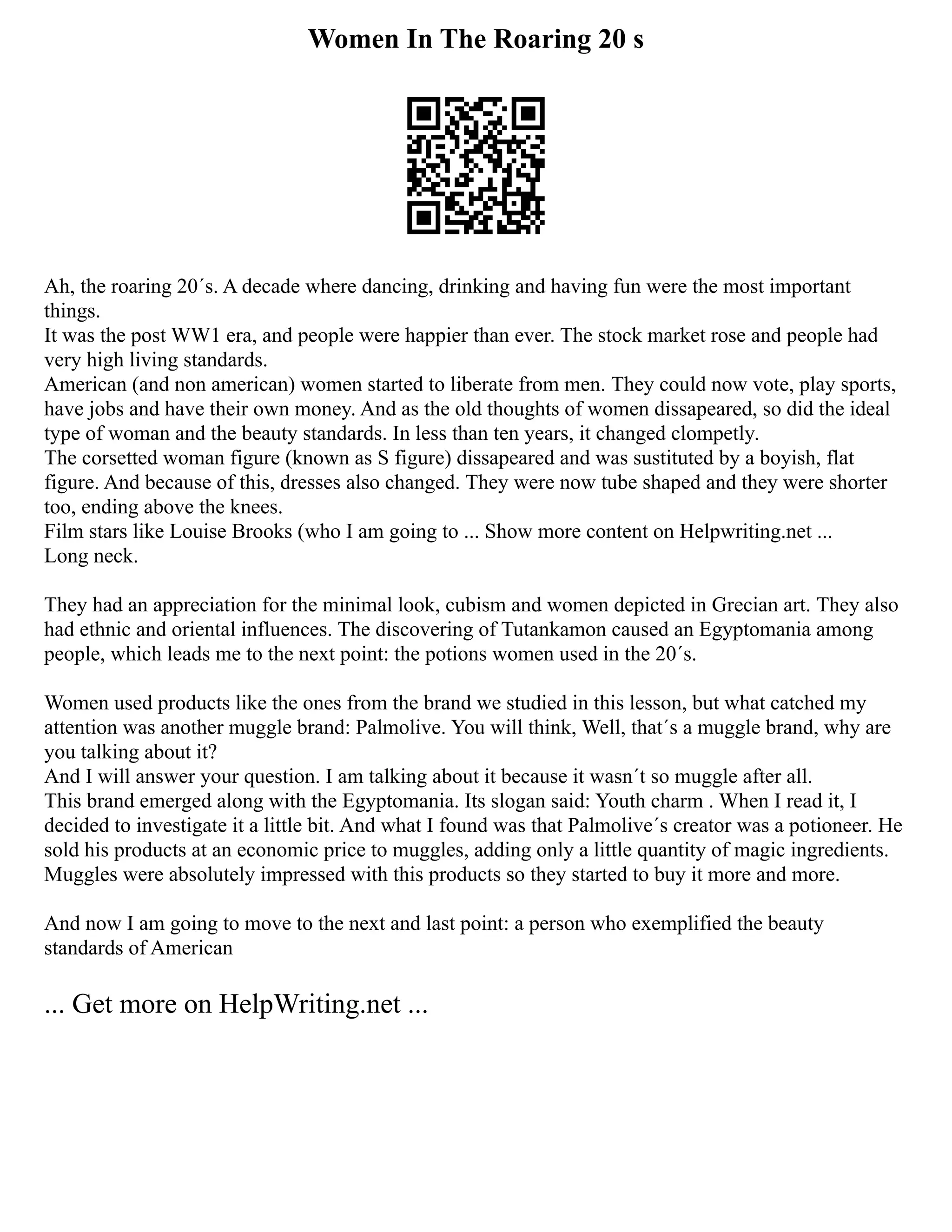 Women In The Roaring 20 s
Ah, the roaring 20´s. A decade where dancing, drinking and having fun were the most important
things.
It was the post WW1 era, and people were happier than ever. The stock market rose and people had
very high living standards.
American (and non american) women started to liberate from men. They could now vote, play sports,
have jobs and have their own money. And as the old thoughts of women dissapeared, so did the ideal
type of woman and the beauty standards. In less than ten years, it changed clompetly.
The corsetted woman figure (known as S figure) dissapeared and was sustituted by a boyish, flat
figure. And because of this, dresses also changed. They were now tube shaped and they were shorter
too, ending above the knees.
Film stars like Louise Brooks (who I am going to ... Show more content on Helpwriting.net ...
Long neck.
They had an appreciation for the minimal look, cubism and women depicted in Grecian art. They also
had ethnic and oriental influences. The discovering of Tutankamon caused an Egyptomania among
people, which leads me to the next point: the potions women used in the 20´s.
Women used products like the ones from the brand we studied in this lesson, but what catched my
attention was another muggle brand: Palmolive. You will think, Well, that´s a muggle brand, why are
you talking about it?
And I will answer your question. I am talking about it because it wasn´t so muggle after all.
This brand emerged along with the Egyptomania. Its slogan said: Youth charm . When I read it, I
decided to investigate it a little bit. And what I found was that Palmolive´s creator was a potioneer. He
sold his products at an economic price to muggles, adding only a little quantity of magic ingredients.
Muggles were absolutely impressed with this products so they started to buy it more and more.
And now I am going to move to the next and last point: a person who exemplified the beauty
standards of American
... Get more on HelpWriting.net ...
 