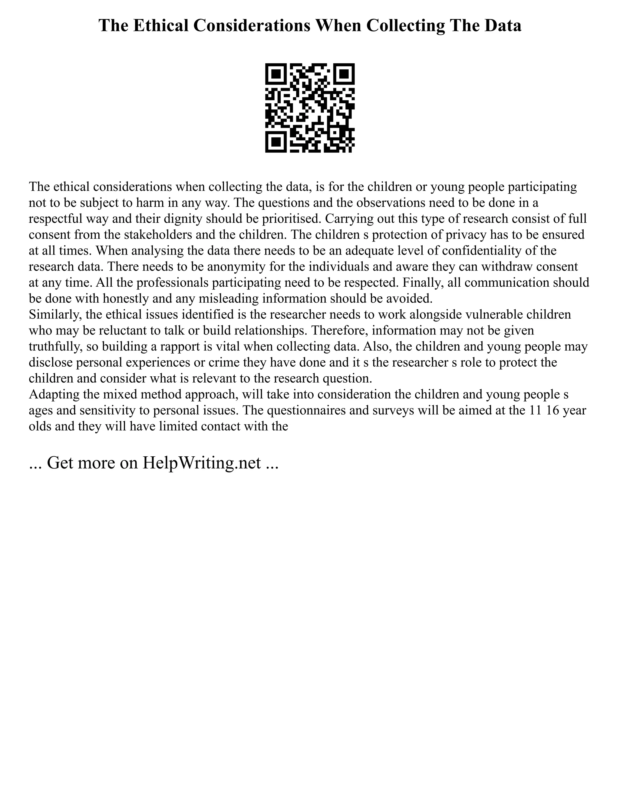 The Ethical Considerations When Collecting The Data
The ethical considerations when collecting the data, is for the children or young people participating
not to be subject to harm in any way. The questions and the observations need to be done in a
respectful way and their dignity should be prioritised. Carrying out this type of research consist of full
consent from the stakeholders and the children. The children s protection of privacy has to be ensured
at all times. When analysing the data there needs to be an adequate level of confidentiality of the
research data. There needs to be anonymity for the individuals and aware they can withdraw consent
at any time. All the professionals participating need to be respected. Finally, all communication should
be done with honestly and any misleading information should be avoided.
Similarly, the ethical issues identified is the researcher needs to work alongside vulnerable children
who may be reluctant to talk or build relationships. Therefore, information may not be given
truthfully, so building a rapport is vital when collecting data. Also, the children and young people may
disclose personal experiences or crime they have done and it s the researcher s role to protect the
children and consider what is relevant to the research question.
Adapting the mixed method approach, will take into consideration the children and young people s
ages and sensitivity to personal issues. The questionnaires and surveys will be aimed at the 11 16 year
olds and they will have limited contact with the
... Get more on HelpWriting.net ...
 
