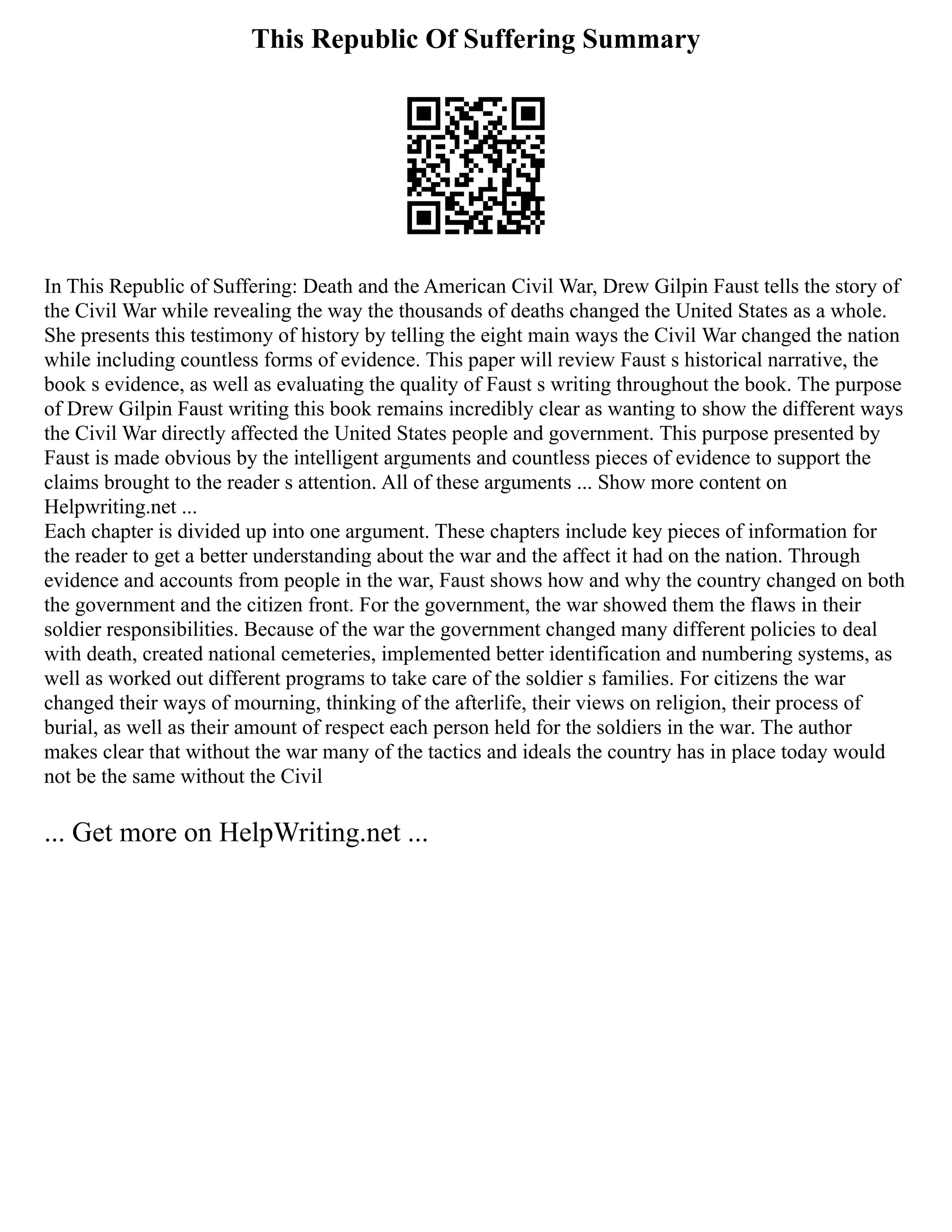 This Republic Of Suffering Summary
In This Republic of Suffering: Death and the American Civil War, Drew Gilpin Faust tells the story of
the Civil War while revealing the way the thousands of deaths changed the United States as a whole.
She presents this testimony of history by telling the eight main ways the Civil War changed the nation
while including countless forms of evidence. This paper will review Faust s historical narrative, the
book s evidence, as well as evaluating the quality of Faust s writing throughout the book. The purpose
of Drew Gilpin Faust writing this book remains incredibly clear as wanting to show the different ways
the Civil War directly affected the United States people and government. This purpose presented by
Faust is made obvious by the intelligent arguments and countless pieces of evidence to support the
claims brought to the reader s attention. All of these arguments ... Show more content on
Helpwriting.net ...
Each chapter is divided up into one argument. These chapters include key pieces of information for
the reader to get a better understanding about the war and the affect it had on the nation. Through
evidence and accounts from people in the war, Faust shows how and why the country changed on both
the government and the citizen front. For the government, the war showed them the flaws in their
soldier responsibilities. Because of the war the government changed many different policies to deal
with death, created national cemeteries, implemented better identification and numbering systems, as
well as worked out different programs to take care of the soldier s families. For citizens the war
changed their ways of mourning, thinking of the afterlife, their views on religion, their process of
burial, as well as their amount of respect each person held for the soldiers in the war. The author
makes clear that without the war many of the tactics and ideals the country has in place today would
not be the same without the Civil
... Get more on HelpWriting.net ...
 