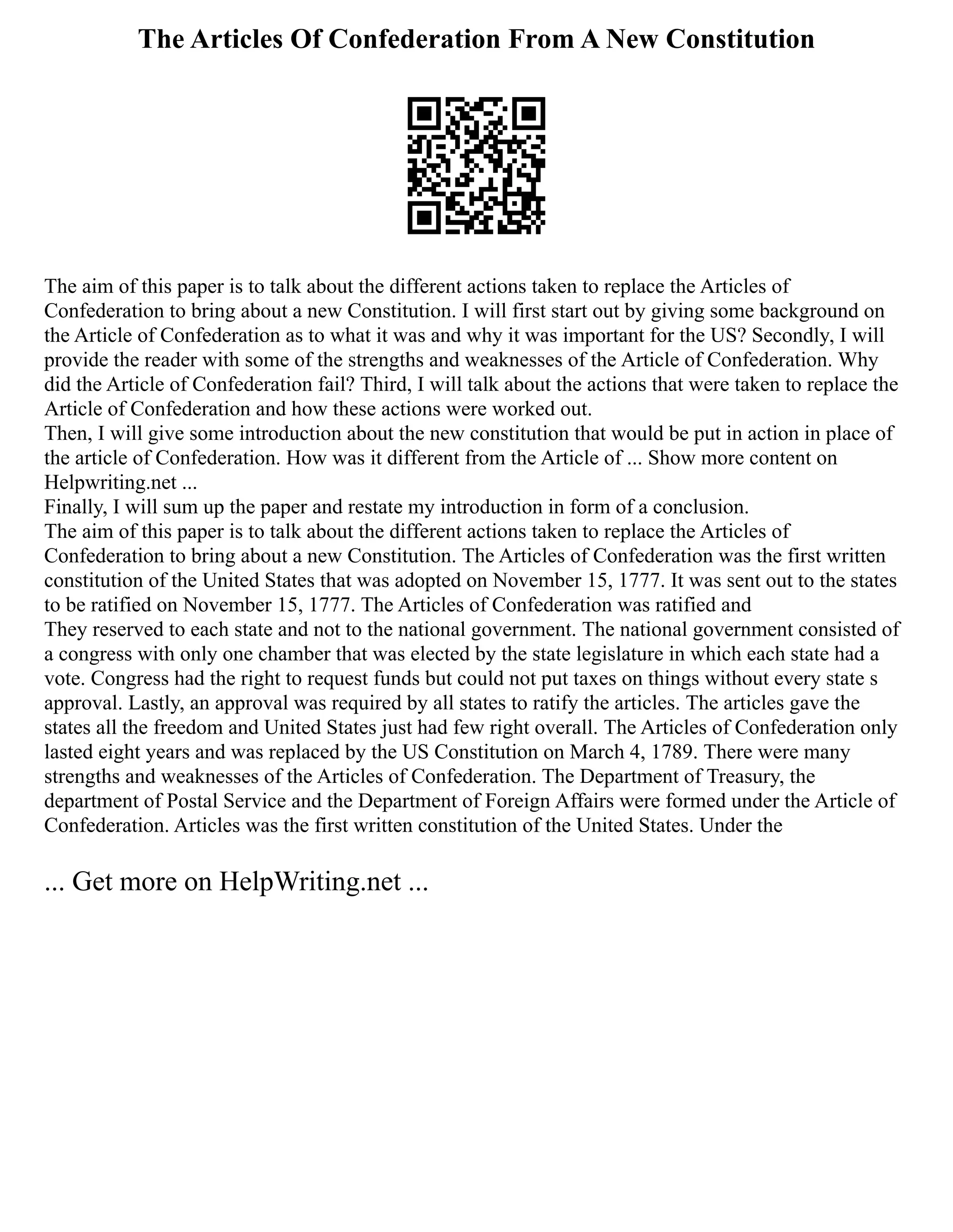 The Articles Of Confederation From A New Constitution
The aim of this paper is to talk about the different actions taken to replace the Articles of
Confederation to bring about a new Constitution. I will first start out by giving some background on
the Article of Confederation as to what it was and why it was important for the US? Secondly, I will
provide the reader with some of the strengths and weaknesses of the Article of Confederation. Why
did the Article of Confederation fail? Third, I will talk about the actions that were taken to replace the
Article of Confederation and how these actions were worked out.
Then, I will give some introduction about the new constitution that would be put in action in place of
the article of Confederation. How was it different from the Article of ... Show more content on
Helpwriting.net ...
Finally, I will sum up the paper and restate my introduction in form of a conclusion.
The aim of this paper is to talk about the different actions taken to replace the Articles of
Confederation to bring about a new Constitution. The Articles of Confederation was the first written
constitution of the United States that was adopted on November 15, 1777. It was sent out to the states
to be ratified on November 15, 1777. The Articles of Confederation was ratified and
They reserved to each state and not to the national government. The national government consisted of
a congress with only one chamber that was elected by the state legislature in which each state had a
vote. Congress had the right to request funds but could not put taxes on things without every state s
approval. Lastly, an approval was required by all states to ratify the articles. The articles gave the
states all the freedom and United States just had few right overall. The Articles of Confederation only
lasted eight years and was replaced by the US Constitution on March 4, 1789. There were many
strengths and weaknesses of the Articles of Confederation. The Department of Treasury, the
department of Postal Service and the Department of Foreign Affairs were formed under the Article of
Confederation. Articles was the first written constitution of the United States. Under the
... Get more on HelpWriting.net ...
 
