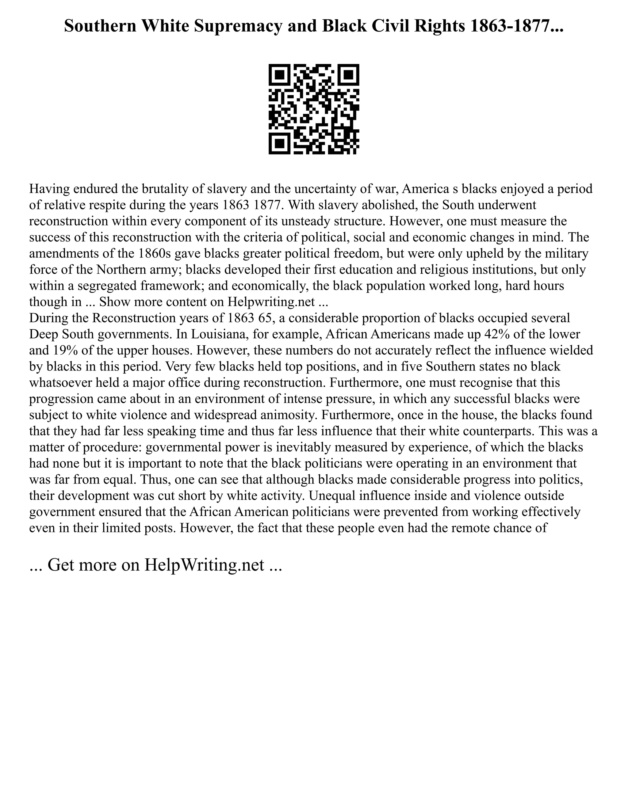 Southern White Supremacy and Black Civil Rights 1863-1877...
Having endured the brutality of slavery and the uncertainty of war, America s blacks enjoyed a period
of relative respite during the years 1863 1877. With slavery abolished, the South underwent
reconstruction within every component of its unsteady structure. However, one must measure the
success of this reconstruction with the criteria of political, social and economic changes in mind. The
amendments of the 1860s gave blacks greater political freedom, but were only upheld by the military
force of the Northern army; blacks developed their first education and religious institutions, but only
within a segregated framework; and economically, the black population worked long, hard hours
though in ... Show more content on Helpwriting.net ...
During the Reconstruction years of 1863 65, a considerable proportion of blacks occupied several
Deep South governments. In Louisiana, for example, African Americans made up 42% of the lower
and 19% of the upper houses. However, these numbers do not accurately reflect the influence wielded
by blacks in this period. Very few blacks held top positions, and in five Southern states no black
whatsoever held a major office during reconstruction. Furthermore, one must recognise that this
progression came about in an environment of intense pressure, in which any successful blacks were
subject to white violence and widespread animosity. Furthermore, once in the house, the blacks found
that they had far less speaking time and thus far less influence that their white counterparts. This was a
matter of procedure: governmental power is inevitably measured by experience, of which the blacks
had none but it is important to note that the black politicians were operating in an environment that
was far from equal. Thus, one can see that although blacks made considerable progress into politics,
their development was cut short by white activity. Unequal influence inside and violence outside
government ensured that the African American politicians were prevented from working effectively
even in their limited posts. However, the fact that these people even had the remote chance of
... Get more on HelpWriting.net ...
 