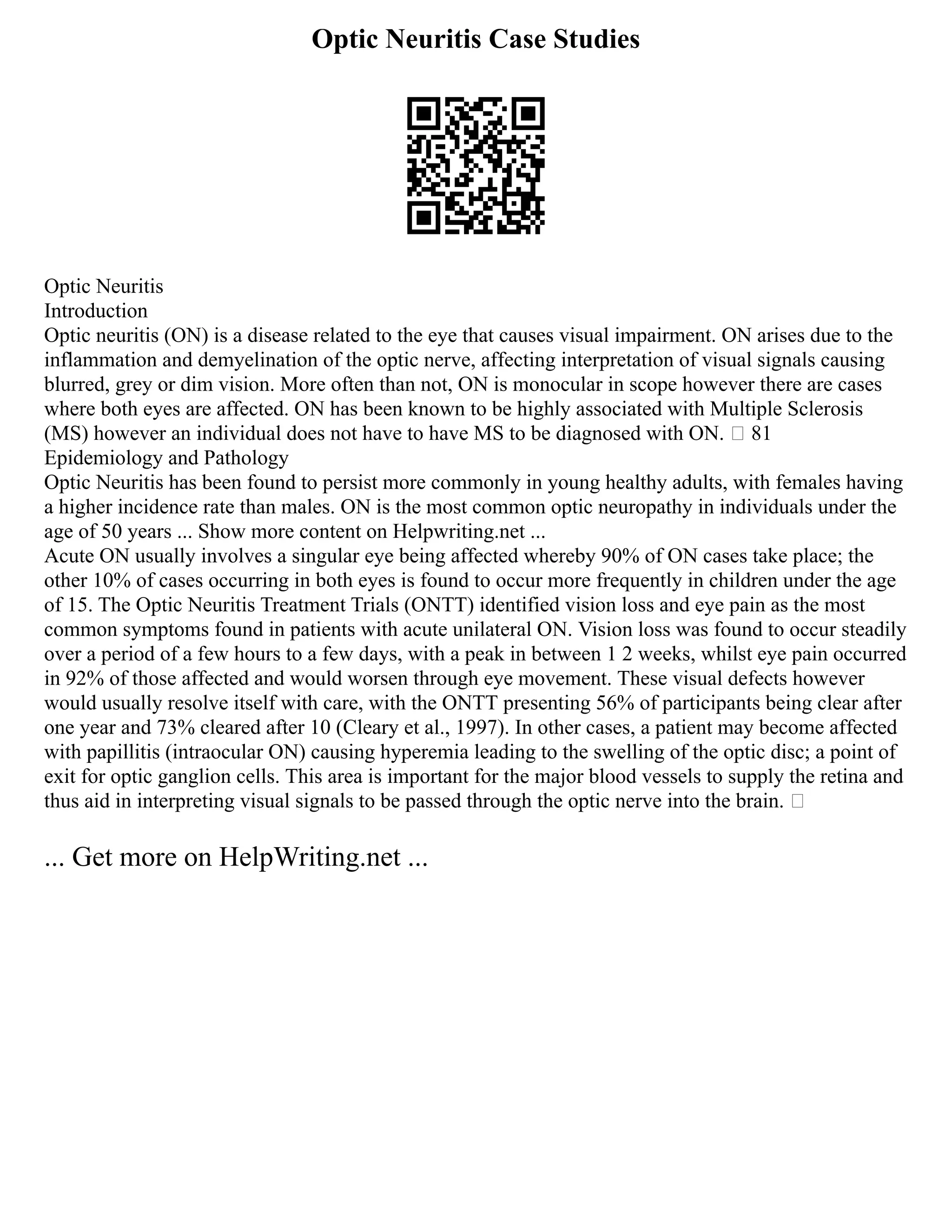 Optic Neuritis Case Studies
Optic Neuritis
Introduction
Optic neuritis (ON) is a disease related to the eye that causes visual impairment. ON arises due to the
inflammation and demyelination of the optic nerve, affecting interpretation of visual signals causing
blurred, grey or dim vision. More often than not, ON is monocular in scope however there are cases
where both eyes are affected. ON has been known to be highly associated with Multiple Sclerosis
(MS) however an individual does not have to have MS to be diagnosed with ON.  81
Epidemiology and Pathology
Optic Neuritis has been found to persist more commonly in young healthy adults, with females having
a higher incidence rate than males. ON is the most common optic neuropathy in individuals under the
age of 50 years ... Show more content on Helpwriting.net ...
Acute ON usually involves a singular eye being affected whereby 90% of ON cases take place; the
other 10% of cases occurring in both eyes is found to occur more frequently in children under the age
of 15. The Optic Neuritis Treatment Trials (ONTT) identified vision loss and eye pain as the most
common symptoms found in patients with acute unilateral ON. Vision loss was found to occur steadily
over a period of a few hours to a few days, with a peak in between 1 2 weeks, whilst eye pain occurred
in 92% of those affected and would worsen through eye movement. These visual defects however
would usually resolve itself with care, with the ONTT presenting 56% of participants being clear after
one year and 73% cleared after 10 (Cleary et al., 1997). In other cases, a patient may become affected
with papillitis (intraocular ON) causing hyperemia leading to the swelling of the optic disc; a point of
exit for optic ganglion cells. This area is important for the major blood vessels to supply the retina and
thus aid in interpreting visual signals to be passed through the optic nerve into the brain. 
... Get more on HelpWriting.net ...
 