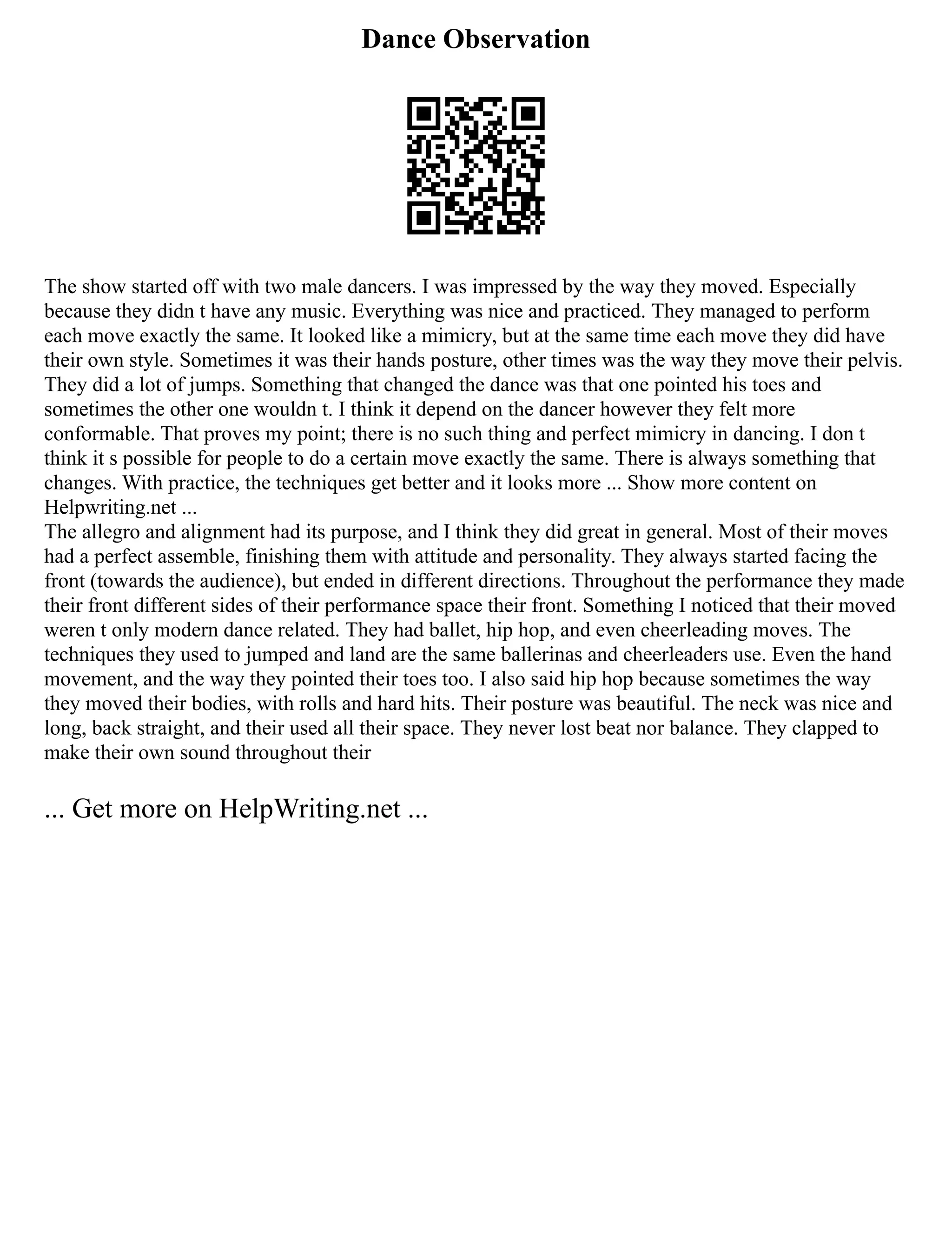 Dance Observation
The show started off with two male dancers. I was impressed by the way they moved. Especially
because they didn t have any music. Everything was nice and practiced. They managed to perform
each move exactly the same. It looked like a mimicry, but at the same time each move they did have
their own style. Sometimes it was their hands posture, other times was the way they move their pelvis.
They did a lot of jumps. Something that changed the dance was that one pointed his toes and
sometimes the other one wouldn t. I think it depend on the dancer however they felt more
conformable. That proves my point; there is no such thing and perfect mimicry in dancing. I don t
think it s possible for people to do a certain move exactly the same. There is always something that
changes. With practice, the techniques get better and it looks more ... Show more content on
Helpwriting.net ...
The allegro and alignment had its purpose, and I think they did great in general. Most of their moves
had a perfect assemble, finishing them with attitude and personality. They always started facing the
front (towards the audience), but ended in different directions. Throughout the performance they made
their front different sides of their performance space their front. Something I noticed that their moved
weren t only modern dance related. They had ballet, hip hop, and even cheerleading moves. The
techniques they used to jumped and land are the same ballerinas and cheerleaders use. Even the hand
movement, and the way they pointed their toes too. I also said hip hop because sometimes the way
they moved their bodies, with rolls and hard hits. Their posture was beautiful. The neck was nice and
long, back straight, and their used all their space. They never lost beat nor balance. They clapped to
make their own sound throughout their
... Get more on HelpWriting.net ...
 