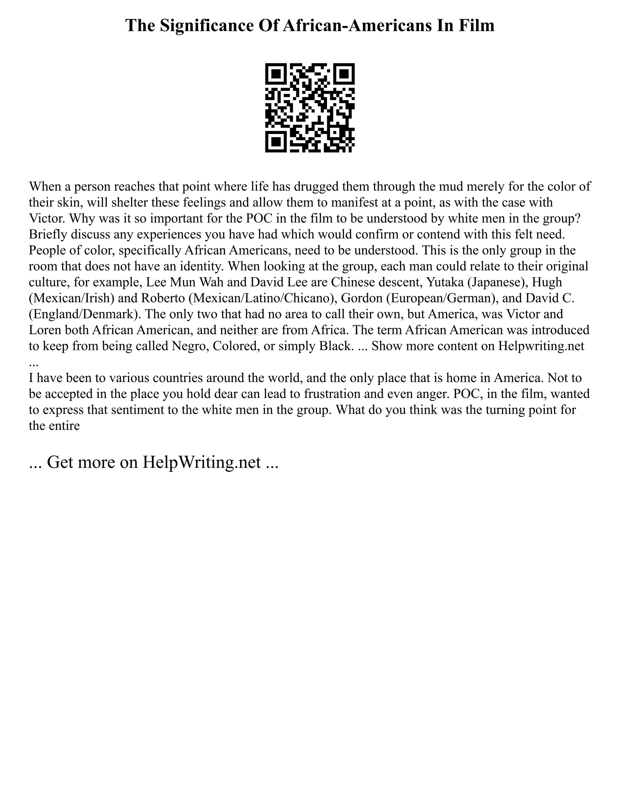 The Significance Of African-Americans In Film
When a person reaches that point where life has drugged them through the mud merely for the color of
their skin, will shelter these feelings and allow them to manifest at a point, as with the case with
Victor. Why was it so important for the POC in the film to be understood by white men in the group?
Briefly discuss any experiences you have had which would confirm or contend with this felt need.
People of color, specifically African Americans, need to be understood. This is the only group in the
room that does not have an identity. When looking at the group, each man could relate to their original
culture, for example, Lee Mun Wah and David Lee are Chinese descent, Yutaka (Japanese), Hugh
(Mexican/Irish) and Roberto (Mexican/Latino/Chicano), Gordon (European/German), and David C.
(England/Denmark). The only two that had no area to call their own, but America, was Victor and
Loren both African American, and neither are from Africa. The term African American was introduced
to keep from being called Negro, Colored, or simply Black. ... Show more content on Helpwriting.net
...
I have been to various countries around the world, and the only place that is home in America. Not to
be accepted in the place you hold dear can lead to frustration and even anger. POC, in the film, wanted
to express that sentiment to the white men in the group. What do you think was the turning point for
the entire
... Get more on HelpWriting.net ...
 