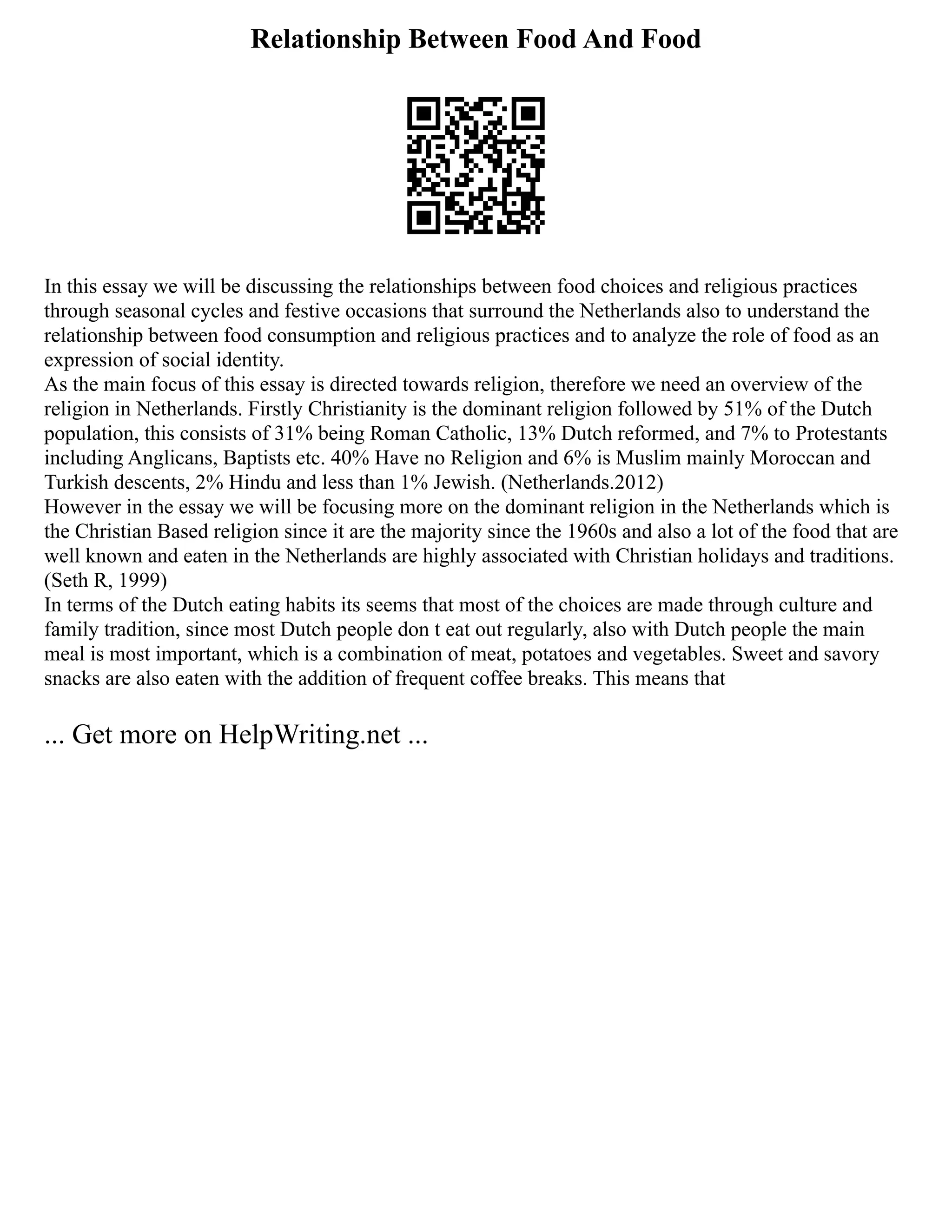 Relationship Between Food And Food
In this essay we will be discussing the relationships between food choices and religious practices
through seasonal cycles and festive occasions that surround the Netherlands also to understand the
relationship between food consumption and religious practices and to analyze the role of food as an
expression of social identity.
As the main focus of this essay is directed towards religion, therefore we need an overview of the
religion in Netherlands. Firstly Christianity is the dominant religion followed by 51% of the Dutch
population, this consists of 31% being Roman Catholic, 13% Dutch reformed, and 7% to Protestants
including Anglicans, Baptists etc. 40% Have no Religion and 6% is Muslim mainly Moroccan and
Turkish descents, 2% Hindu and less than 1% Jewish. (Netherlands.2012)
However in the essay we will be focusing more on the dominant religion in the Netherlands which is
the Christian Based religion since it are the majority since the 1960s and also a lot of the food that are
well known and eaten in the Netherlands are highly associated with Christian holidays and traditions.
(Seth R, 1999)
In terms of the Dutch eating habits its seems that most of the choices are made through culture and
family tradition, since most Dutch people don t eat out regularly, also with Dutch people the main
meal is most important, which is a combination of meat, potatoes and vegetables. Sweet and savory
snacks are also eaten with the addition of frequent coffee breaks. This means that
... Get more on HelpWriting.net ...
 