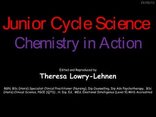 29/05/13
Junior CycleScienceJunior CycleScience
Chemistry in ActionChemistry in Action
Edited and Reproduced by
Theresa Lowry-Lehnen
RGN, BSc (Hon’s) Specialist Clinical Practitioner (Nursing), Dip Counselling, Dip Adv Psychotherapy, BSc
(Hon’s) Clinical Science, PGCE (QTS) , H. Dip. Ed, MEd, Emotional Intelligence (Level 9) MHS Accredited
 