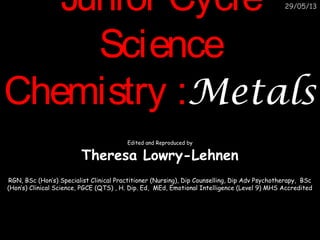 07/03/14

Junior Cycle Science
Chemistry
Metals

Theresa Lowry-Lehnen

RGN, BSc (Hon’s) Nursing Science, PGCC, Dip Counselling, Dip Psychotherapy,
BSc (Hon’s) Clinical Science, PGCE (QTS), H. Dip. Ed, MEd
PhD student Health Psychology

 