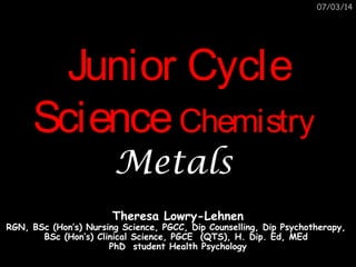 07/03/2014

Junior Cycle Science
Chemistry
Metals
Theresa Lowry-Lehnen

RGN, BSc (Hon’s) Nursing Science, PGCC, Dip Counselling, Dip Psychotherapy,
BSc (Hon’s) Clinical Science, PGCE (QTS), H. Dip. Ed, MEd
PhD student Health Psychology

 