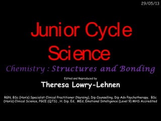 29/05/13
Junior CycleJunior Cycle
ScienceScience
Chemistry :Chemistry : Structures and BondingStructures and Bonding
Edited and Reproduced by
Theresa Lowry-Lehnen
RGN, BSc (Hon’s) Specialist Clinical Practitioner (Nursing), Dip Counselling, Dip Adv Psychotherapy, BSc
(Hon’s) Clinical Science, PGCE (QTS) , H. Dip. Ed, MEd, Emotional Intelligence (Level 9) MHS Accredited
 