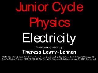 Junior CycleJunior Cycle
PhysicsPhysics
ElectricityElectricityEdited and Reproduced by
Theresa Lowry-Lehnen
RGN, BSc (Hon’s) Specialist Clinical Practitioner (Nursing), Dip Counselling, Dip Adv Psychotherapy, BSc
(Hon’s) Clinical Science, PGCE (QTS) , H. Dip. Ed, MEd, Emotional Intelligence (Level 9) MHS Accredited
 