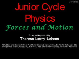 28/05/13
Junior CycleJunior Cycle
PhysicsPhysics
Forces and MotionForces and Motion
Edited and Reproduced by
Theresa Lowry-Lehnen
RGN, BSc (Hon’s) Specialist Clinical Practitioner (Nursing), Dip Counselling, Dip Adv Psychotherapy, BSc
(Hon’s) Clinical Science, PGCE (QTS) , H. Dip. Ed, MEd, Emotional Intelligence (Level 9) MHS Accredited
 