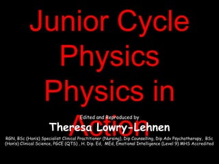 Junior CycleJunior Cycle
PhysicsPhysics
Physics inPhysics in
ActionAction
Edited and Reproduced by
Theresa Lowry-Lehnen
RGN, BSc (Hon’s) Specialist Clinical Practitioner (Nursing), Dip Counselling, Dip Adv Psychotherapy, BSc
(Hon’s) Clinical Science, PGCE (QTS) , H. Dip. Ed, MEd, Emotional Intelligence (Level 9) MHS Accredited
 