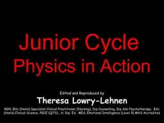 Junior CycleJunior Cycle
Physics in ActionPhysics in Action
Edited and Reproduced by
Theresa Lowry-Lehnen
RGN, BSc (Hon’s) Specialist Clinical Practitioner (Nursing), Dip Counselling, Dip Adv Psychotherapy, BSc
(Hon’s) Clinical Science, PGCE (QTS) , H. Dip. Ed, MEd, Emotional Intelligence (Level 9) MHS Accredited
 