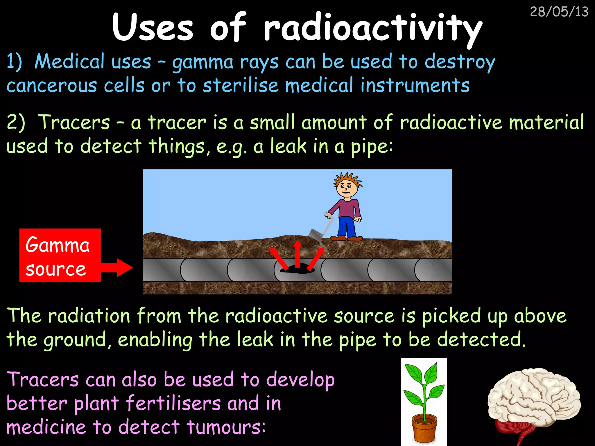 28/05/13
Uses of radioactivityUses of radioactivity
1) Medical uses – gamma rays can be used to destroy
cancerous cells or to sterilise medical instruments
2) Tracers – a tracer is a small amount of radioactive material
used to detect things, e.g. a leak in a pipe:
Gamma
source
Tracers can also be used to develop
better plant fertilisers and in
medicine to detect tumours:
The radiation from the radioactive source is picked up above
the ground, enabling the leak in the pipe to be detected.
 