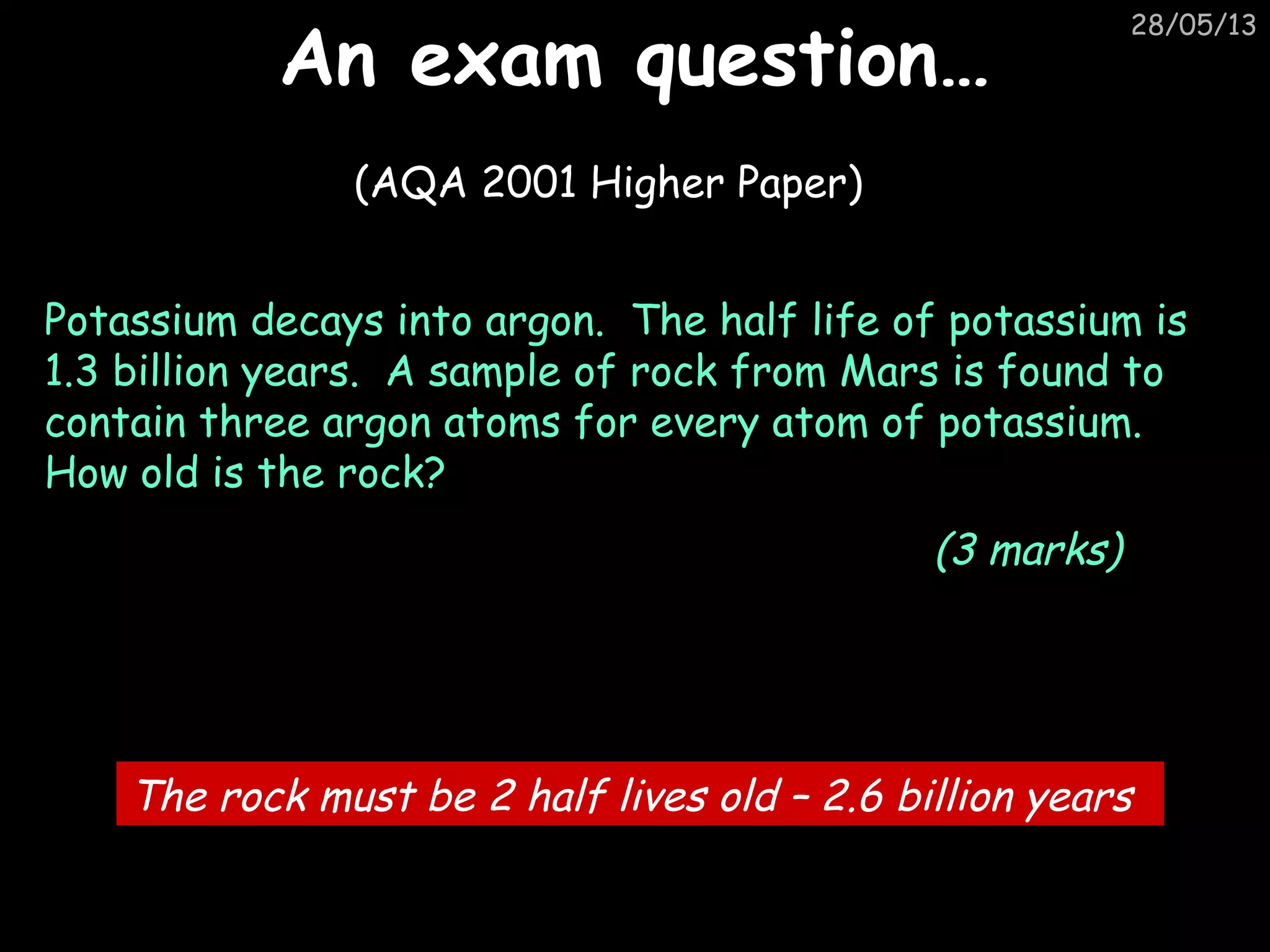 28/05/13
An exam question…An exam question…
(AQA 2001 Higher Paper)
Potassium decays into argon. The half life of potassium is
1.3 billion years. A sample of rock from Mars is found to
contain three argon atoms for every atom of potassium.
How old is the rock?
(3 marks)
The rock must be 2 half lives old – 2.6 billion years
 