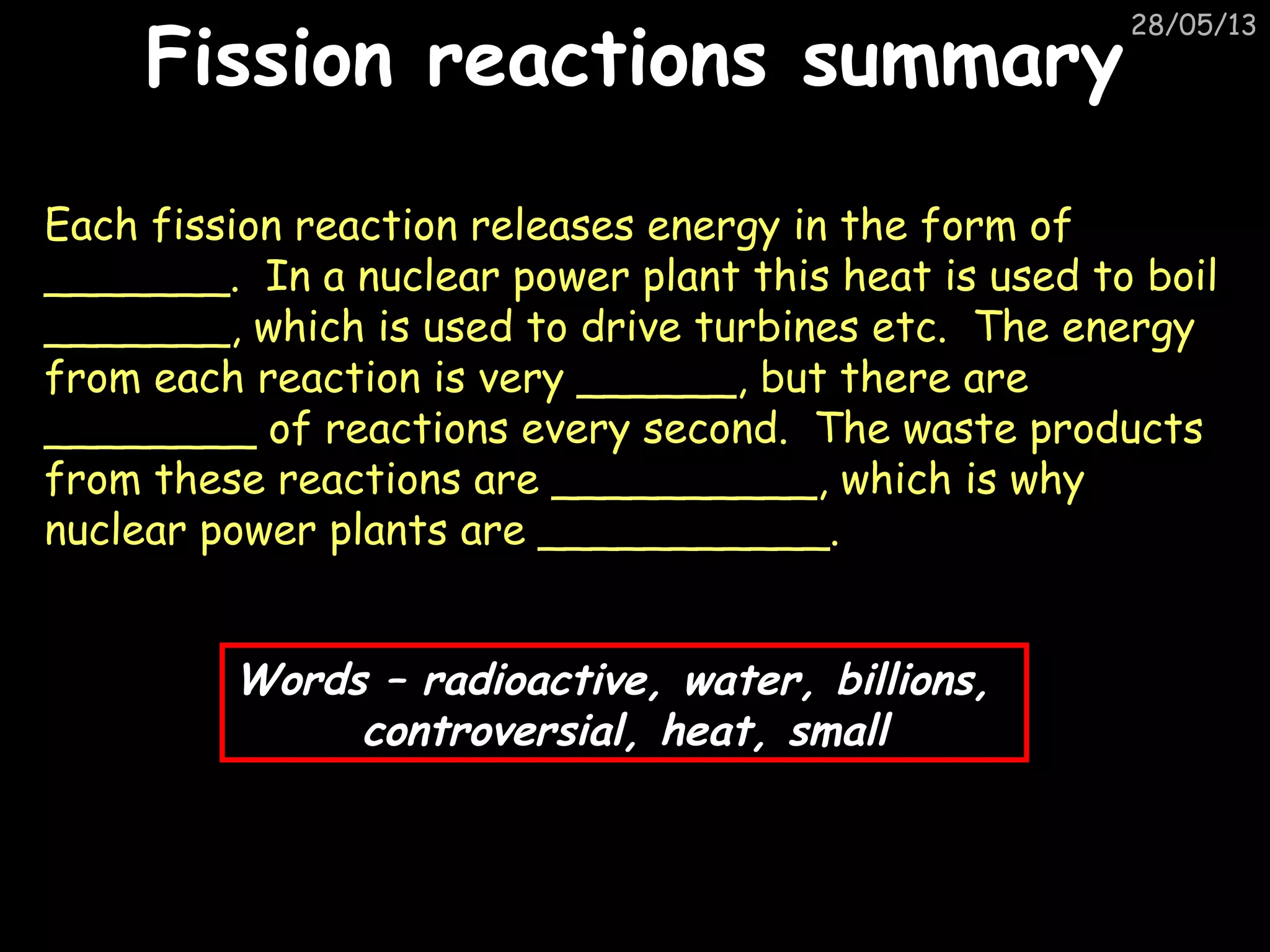 28/05/13
Fission reactions summaryFission reactions summary
Each fission reaction releases energy in the form of
_______. In a nuclear power plant this heat is used to boil
_______, which is used to drive turbines etc. The energy
from each reaction is very ______, but there are
________ of reactions every second. The waste products
from these reactions are __________, which is why
nuclear power plants are ___________.
Words – radioactive, water, billions,
controversial, heat, small
 