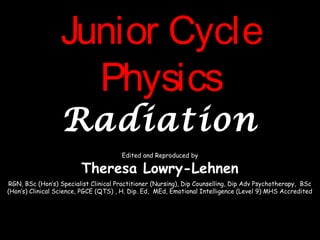 Junior CycleJunior Cycle
PhysicsPhysics
RadiationRadiation
Edited and Reproduced by
Theresa Lowry-Lehnen
RGN, BSc (Hon’s) Specialist Clinical Practitioner (Nursing), Dip Counselling, Dip Adv Psychotherapy, BSc
(Hon’s) Clinical Science, PGCE (QTS) , H. Dip. Ed, MEd, Emotional Intelligence (Level 9) MHS Accredited
 