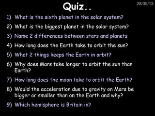 28/05/13
Quiz..Quiz..
1) What is the sixth planet in the solar system?
2) What is the biggest planet in the solar system?
3) Name 2 differences between stars and planets
4) How long does the Earth take to orbit the sun?
5) What 2 things keeps the Earth in orbit?
6) Why does Mars take longer to orbit the sun than
Earth?
7) How long does the moon take to orbit the Earth?
8) Would the acceleration due to gravity on Mars be
bigger or smaller than on the Earth and why?
9) Which hemisphere is Britain in?
 