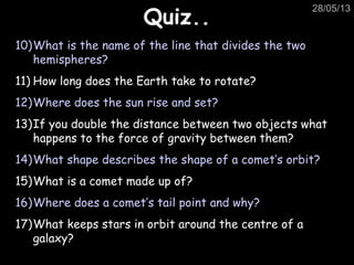 28/05/13
Quiz..Quiz..
10)What is the name of the line that divides the two
hemispheres?
11) How long does the Earth take to rotate?
12)Where does the sun rise and set?
13)If you double the distance between two objects what
happens to the force of gravity between them?
14)What shape describes the shape of a comet’s orbit?
15)What is a comet made up of?
16)Where does a comet’s tail point and why?
17)What keeps stars in orbit around the centre of a
galaxy?
 
