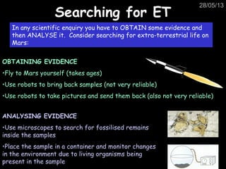 28/05/13
Searching for ETSearching for ET
In any scientific enquiry you have to OBTAIN some evidence and
then ANALYSE it. Consider searching for extra-terrestrial life on
Mars:
OBTAINING EVIDENCE
•Fly to Mars yourself (takes ages)
•Use robots to bring back samples (not very reliable)
•Use robots to take pictures and send them back (also not very reliable)
ANALYSING EVIDENCE
•Use microscopes to search for fossilised remains
inside the samples
•Place the sample in a container and monitor changes
in the environment due to living organisms being
present in the sample
 