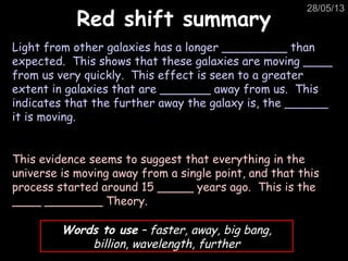 28/05/13
Red shift summaryRed shift summary
Light from other galaxies has a longer _________ than
expected. This shows that these galaxies are moving ____
from us very quickly. This effect is seen to a greater
extent in galaxies that are _______ away from us. This
indicates that the further away the galaxy is, the ______
it is moving.
This evidence seems to suggest that everything in the
universe is moving away from a single point, and that this
process started around 15 _____ years ago. This is the
____ ________ Theory.
Words to use – faster, away, big bang,
billion, wavelength, further
 