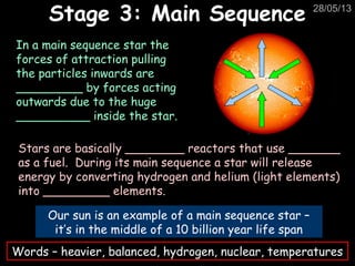 28/05/13
Stage 3: Main SequenceStage 3: Main Sequence
Our sun is an example of a main sequence star –
it’s in the middle of a 10 billion year life span
In a main sequence star the
forces of attraction pulling
the particles inwards are
_________ by forces acting
outwards due to the huge
__________ inside the star.
Stars are basically ________ reactors that use _______
as a fuel. During its main sequence a star will release
energy by converting hydrogen and helium (light elements)
into _________ elements.
Words – heavier, balanced, hydrogen, nuclear, temperatures
 