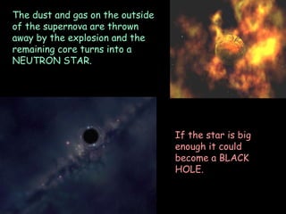 28/05/13
The dust and gas on the outside
of the supernova are thrown
away by the explosion and the
remaining core turns into a
NEUTRON STAR.
If the star is big
enough it could
become a BLACK
HOLE.
 
