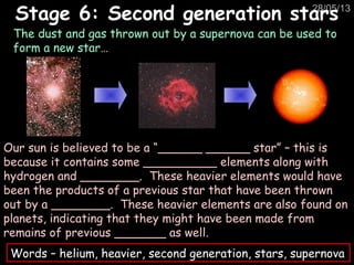 28/05/13
The dust and gas thrown out by a supernova can be used to
form a new star…
Stage 6: Second generation starsStage 6: Second generation stars
Our sun is believed to be a “______ ______ star” – this is
because it contains some __________ elements along with
hydrogen and ________. These heavier elements would have
been the products of a previous star that have been thrown
out by a ________. These heavier elements are also found on
planets, indicating that they might have been made from
remains of previous _______ as well.
Words – helium, heavier, second generation, stars, supernova
 