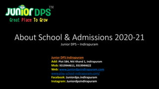 About School & Admissions 2020-21
Junior DPS – Indirapuram
Junior DPS Indirapuram
Add: Plot 584, Niti Khand 1, Indirapuram
Mob: 9319944611, 9319944622
Web: www.juniordpsindirapuram.com
www.play-school-indirapuram.com/
Facebook: Juniordps.indirapuram
Instagram: Juniordpsindirapuram
 