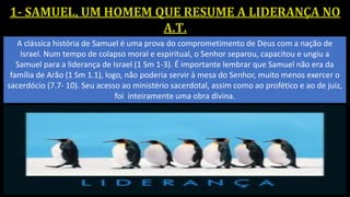 A clássica história de Samuel é uma prova do comprometimento de Deus com a nação de
Israel. Num tempo de colapso moral e espiritual, o Senhor separou, capacitou e ungiu a
Samuel para a liderança de Israel (1 Sm 1-3). É importante lembrar que Samuel não era da
família de Arão (1 Sm 1.1), logo, não poderia servir à mesa do Senhor, muito menos exercer o
sacerdócio (7.7- 10). Seu acesso ao ministério sacerdotal, assim como ao profético e ao de juiz,
foi inteiramente uma obra divina.
 