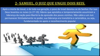 Após a morte de Josué, e de toda sua geração, o povo de Israel desviou-se do Senhor. Por isso
Deus levantou os Juízes (Jz 27-19); líderes que episódica e temporariamente assumiram a
liderança da nação para libertá-la da opressão dos povos vizinhos. Não cabia a um Juiz
permanecer ilimitadamente no poder, sua liderança era transitória e carismática, ou seja,
fundamentada no apoio e reconhecimento popular.
 