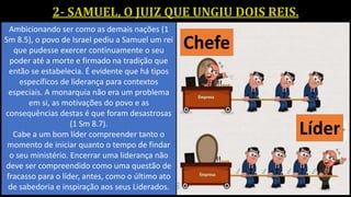 Ambicionando ser como as demais nações (1
Sm 8.5), o povo de Israel pediu a Samuel um rei
que pudesse exercer continuamente o seu
poder até a morte e firmado na tradição que
então se estabelecia. É evidente que há tipos
específicos de liderança para contextos
especiais. A monarquia não era um problema
em si, as motivações do povo e as
consequências destas é que foram desastrosas
(1 Sm 8.7).
Cabe a um bom líder compreender tanto o
momento de iniciar quanto o tempo de findar
o seu ministério. Encerrar uma liderança não
deve ser compreendido como uma questão de
fracasso para o líder, antes, como o último ato
de sabedoria e inspiração aos seus Liderados.
 