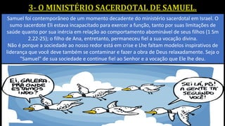Samuel foi contemporâneo de um momento decadente do ministério sacerdotal em Israel. O
sumo sacerdote Eli estava incapacitado para exercer a função, tanto por suas limitações de
saúde quanto por sua inércia em relação ao comportamento abominável de seus filhos (1 Sm
2.22-25); o filho de Ana, entretanto, permaneceu fiel a sua vocação divina.
Não é porque a sociedade ao nosso redor está em crise e Lhe faltam modelos inspirativos de
liderança que você deve também se contaminar e fazer a obra de Deus relaxadamente. Seja o
"Samuel" de sua sociedade e continue fiel ao Senhor e a vocação que Ele lhe deu.
 