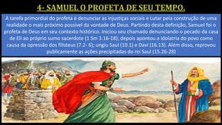 A tarefa primordial do profeta é denunciar as injustiças sociais e Lutar pela construção de uma
realidade o mais próximo possível da vontade de Deus. Partindo desta definição, Samuel foi o
profeta de Deus em seu contexto histórico. Iniciou seu chamado denunciando o pecado da casa
de Eli ao próprio sumo sacerdote (1 Sm 3.16-18); depois apontou a idolatria do povo como
causa da opressão dos filisteus (7.2- 6); ungiu Saul (10.1) e Davi (16.13). Além disso, reprovou
publicamente as ações precipitadas do rei Saul (15.26-28)
 