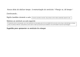 Nunca deixe de dedicar tempo à memorização de versículos ! Planeje-se, dá tempo !
Continuando...
Repita também durante a aula
Retorne ao versículo na aula seguinte
Sugestões para apresentar os versículos às crianças
Durante a aula fale o versículo , faça cartazes co eles e deixe pendurado, exposto na sala.
É importante retornr à aula passada. Isso é mais importante em nossa igreja, para criar uma relação entre uma aula e outra, já que a cada domingo as crianças
terão um professor diferente. Cada professor precisa saber as lições que passaram para estabelecer uma continuidade é essencial à aprendizagem.
 